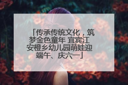 传承传统文化，筑梦金色童年 宜宾江安橙乡幼儿园萌娃迎端午、庆六一
