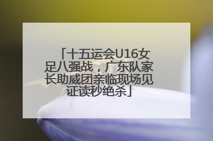 十五运会U16女足八强战，广东队家长助威团亲临现场见证读秒绝杀