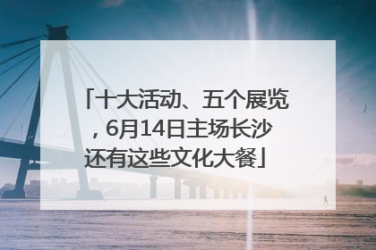 十大活动、五个展览，6月14日主场长沙还有这些文化大餐