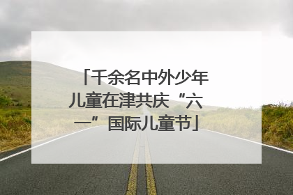 千余名中外少年儿童在津共庆“六一”国际儿童节