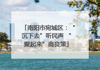南阳市宛城区：“沉下去”听民声 “聚起来”商良策