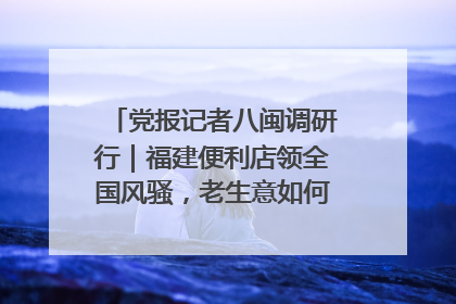 党报记者八闽调研行｜福建便利店领全国风骚，老生意如何玩出新玩法？