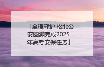 全程守护 松北公安圆满完成2025年高考安保任务