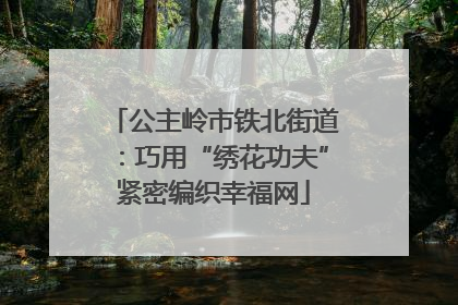 公主岭市铁北街道：巧用“绣花功夫”紧密编织幸福网