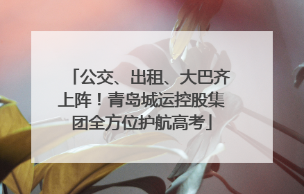 公交、出租、大巴齐上阵！青岛城运控股集团全方位护航高考