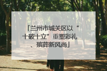 兰州市城关区以“十破十立”重塑彩礼、殡葬新风尚
