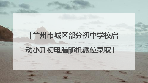 兰州市城区部分初中学校启动小升初电脑随机派位录取