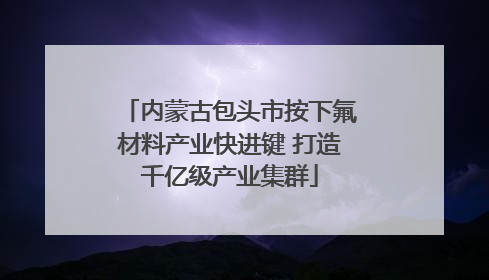 内蒙古包头市按下氟材料产业快进键 打造千亿级产业集群