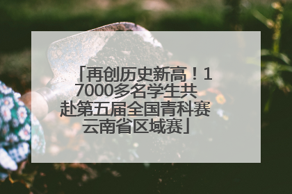 再创历史新高！17000多名学生共赴第五届全国青科赛云南省区域赛