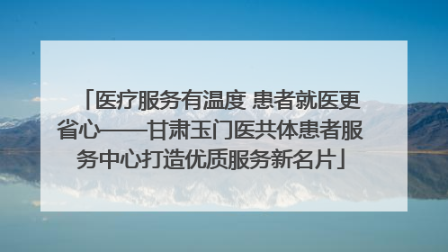 医疗服务有温度 患者就医更省心——甘肃玉门医共体患者服务中心打造优质服务新名片