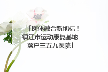 医体融合新地标！镇江市运动康复基地落户三五九医院