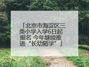 北京市海淀区三类小学入学6日起报名 今年继续推进“长幼随学”