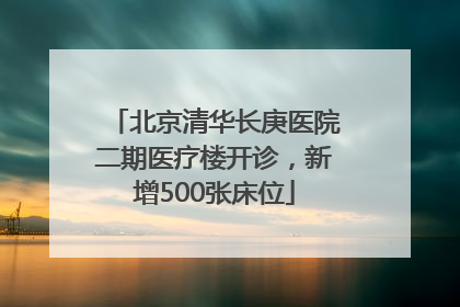 北京清华长庚医院二期医疗楼开诊，新增500张床位