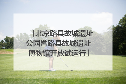 北京路县故城遗址公园暨路县故城遗址博物馆开放试运行