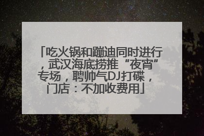 吃火锅和蹦迪同时进行，武汉海底捞推“夜宵”专场，聘帅气DJ打碟，门店：不加收费用