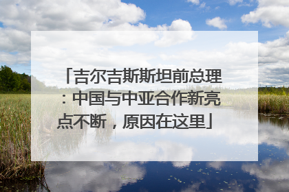 吉尔吉斯斯坦前总理：中国与中亚合作新亮点不断，原因在这里