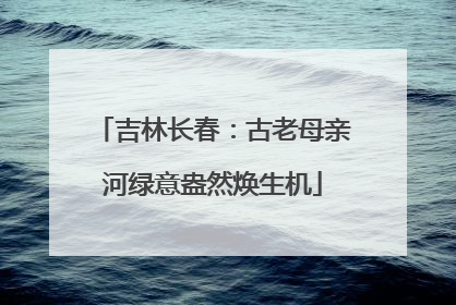 吉林长春：古老母亲河绿意盎然焕生机