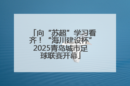 向“苏超”学习看齐！“海川建设杯”2025青岛城市足球联赛开幕