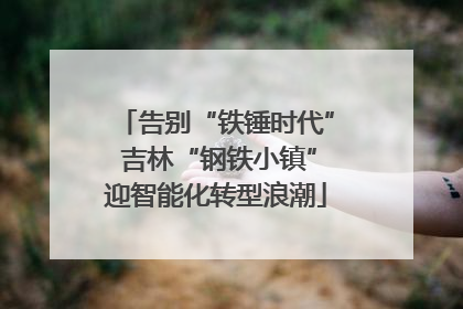 告别“铁锤时代” 吉林“钢铁小镇”迎智能化转型浪潮