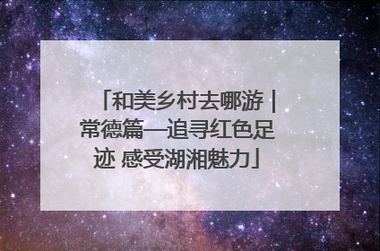 和美乡村去哪游｜常德篇—追寻红色足迹 感受湖湘魅力