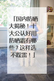 国内防晒大揭秘！十大公认好用防晒霜有哪些？这样选不踩雷！