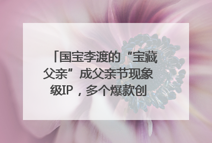 国宝李渡的“宝藏父亲”成父亲节现象级IP，多个爆款创造数千万流量