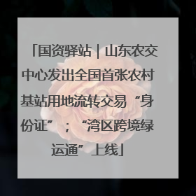 国资驿站｜山东农交中心发出全国首张农村基站用地流转交易“身份证”；“湾区跨境绿运通”上线
