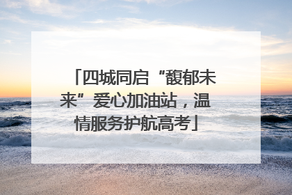 四城同启“馥郁未来”爱心加油站，温情服务护航高考