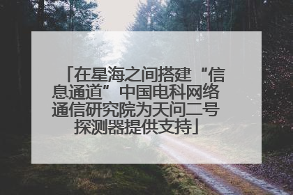 在星海之间搭建“信息通道”中国电科网络通信研究院为天问二号探测器提供支持