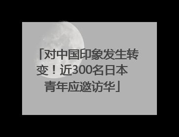 对中国印象发生转变！近300名日本青年应邀访华