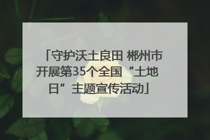 守护沃土良田 郴州市开展第35个全国“土地日”主题宣传活动