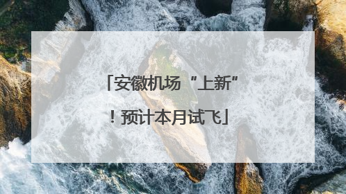 安徽机场“上新”！预计本月试飞