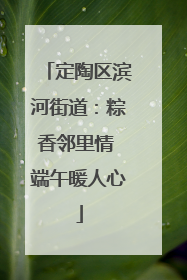 定陶区滨河街道：粽香邻里情 端午暖人心