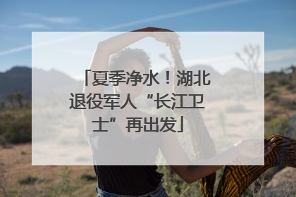 夏季净水！湖北退役军人“长江卫士”再出发