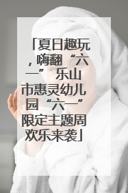 夏日趣玩，嗨翻“六一” 乐山市惠灵幼儿园“六一”限定主题周欢乐来袭