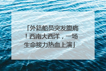 外籍船员突发腹痛！西南大西洋，一场生命接力热血上演