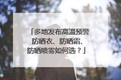 多地发布高温预警 防晒衣、防晒霜、防晒喷雾如何选？