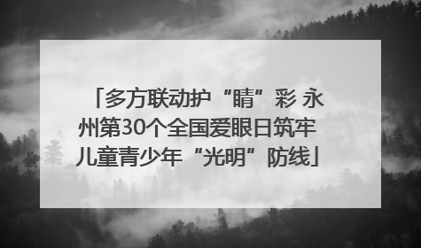 多方联动护“睛”彩 永州第30个全国爱眼日筑牢儿童青少年“光明”防线