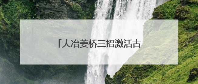 大冶姜桥三招激活古村 “灵韵基因”