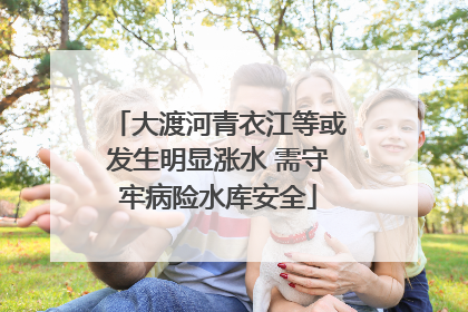 大渡河青衣江等或发生明显涨水 需守牢病险水库安全