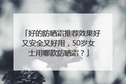 好的防晒霜推荐效果好又安全又好用，50岁女士用哪款防晒霜？