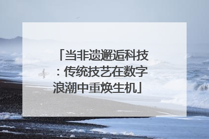 当非遗邂逅科技：传统技艺在数字浪潮中重焕生机
