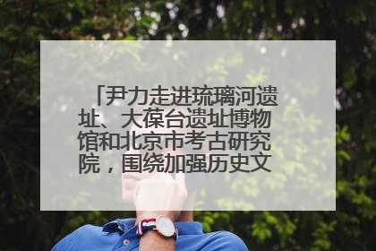 尹力走进琉璃河遗址、大葆台遗址博物馆和北京市考古研究院，围绕加强历史文化名城保护调研
