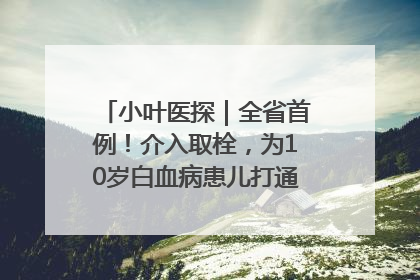 小叶医探｜全省首例！介入取栓，为10岁白血病患儿打通生命之“脉”