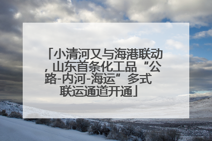 小清河又与海港联动，山东首条化工品“公路-内河-海运”多式联运通道开通