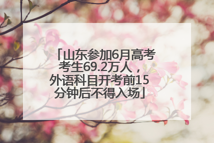 山东参加6月高考考生69.2万人，外语科目开考前15分钟后不得入场