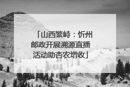 山西繁峙：忻州邮政开展溯源直播活动助杏农增收