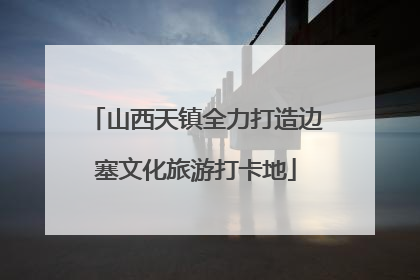 山西天镇全力打造边塞文化旅游打卡地