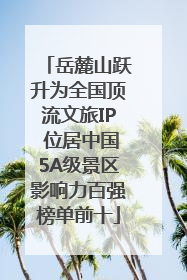 岳麓山跃升为全国顶流文旅IP 位居中国5A级景区影响力百强榜单前十