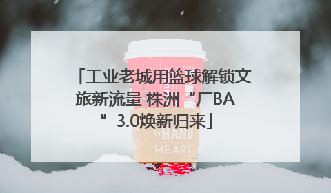 工业老城用篮球解锁文旅新流量 株洲“厂BA”3.0焕新归来